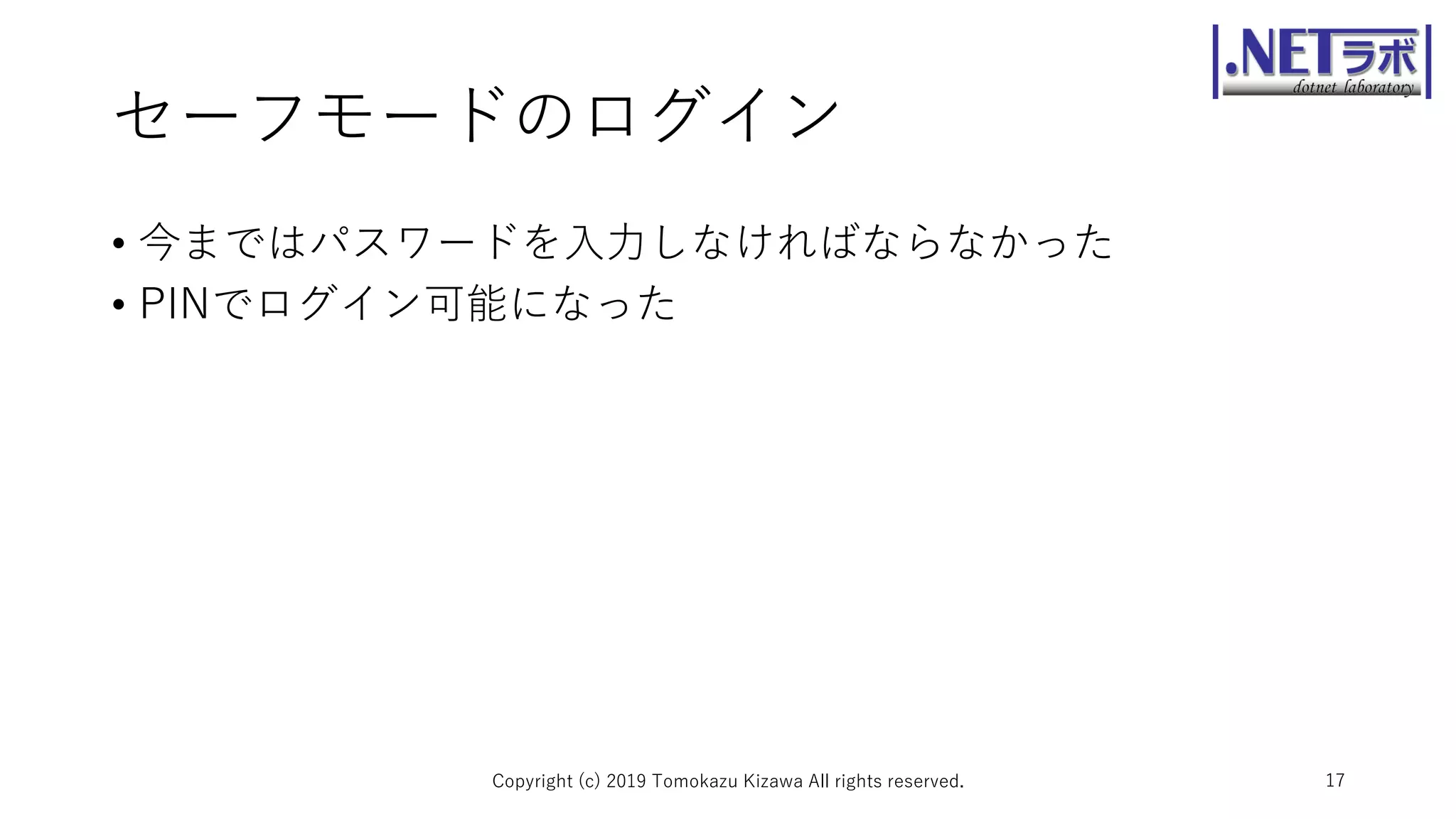 セーフモードのログイン
• 今まではパスワードを入力しなければならなかった
• PINでログイン可能になった
Copyright (c) 2019 Tomokazu Kizawa All rights reserved. 17
 