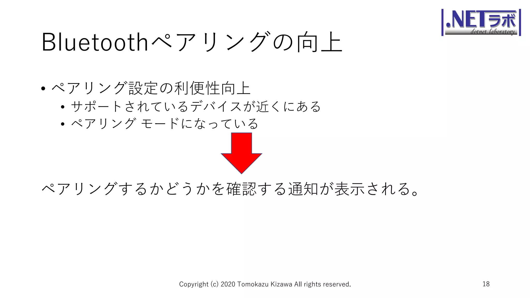 Bluetoothペアリングの向上
• ペアリング設定の利便性向上
• サポートされているデバイスが近くにある
• ペアリング モードになっている
ペアリングするかどうかを確認する通知が表示される。
Copyright (c) 2020 Tomokazu Kizawa All rights reserved. 18
 