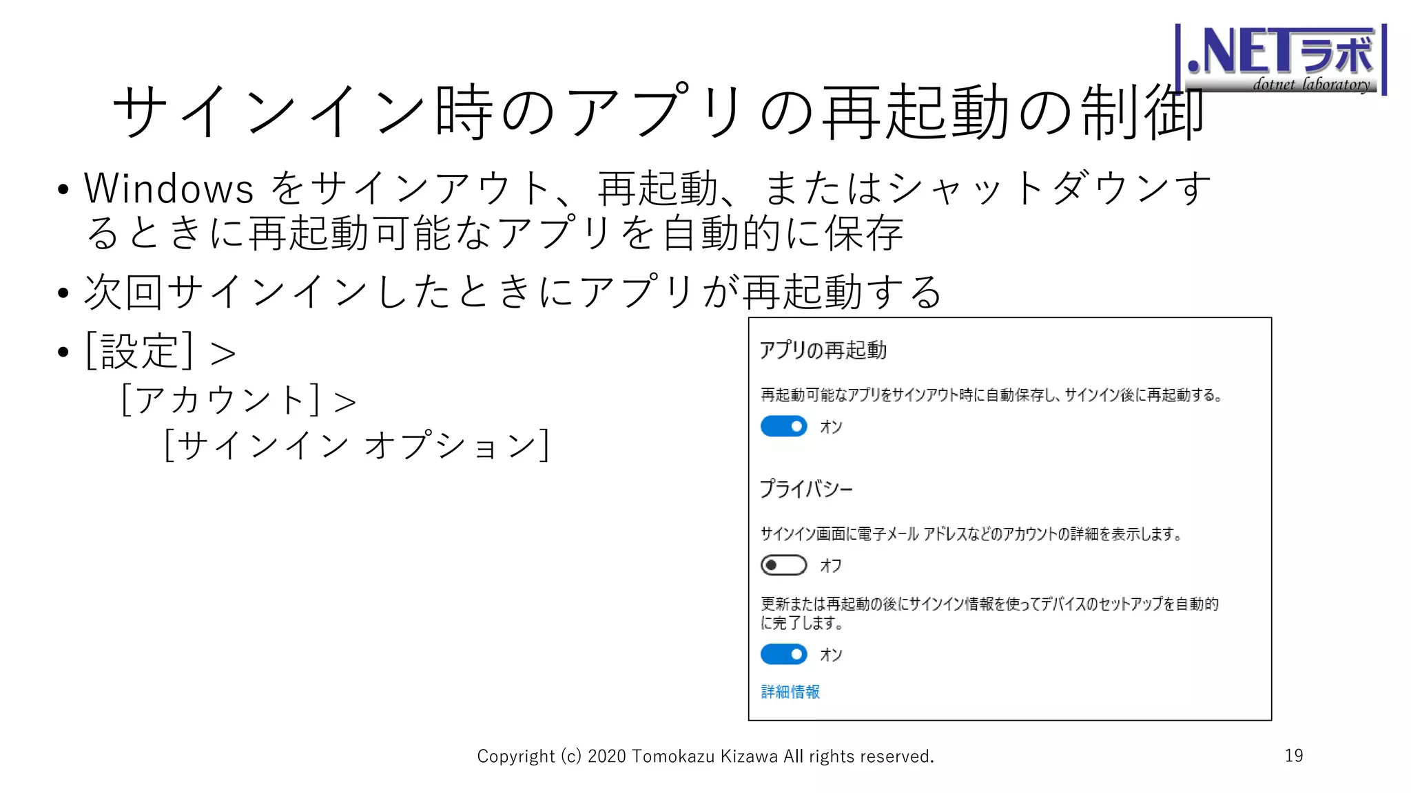 サインイン時のアプリの再起動の制御
• Windows をサインアウト、再起動、またはシャットダウンす
るときに再起動可能なアプリを自動的に保存
• 次回サインインしたときにアプリが再起動する
• [設定] >
[アカウント] >
[サインイン オプション]
Copyright (c) 2020 Tomokazu Kizawa All rights reserved. 19
 