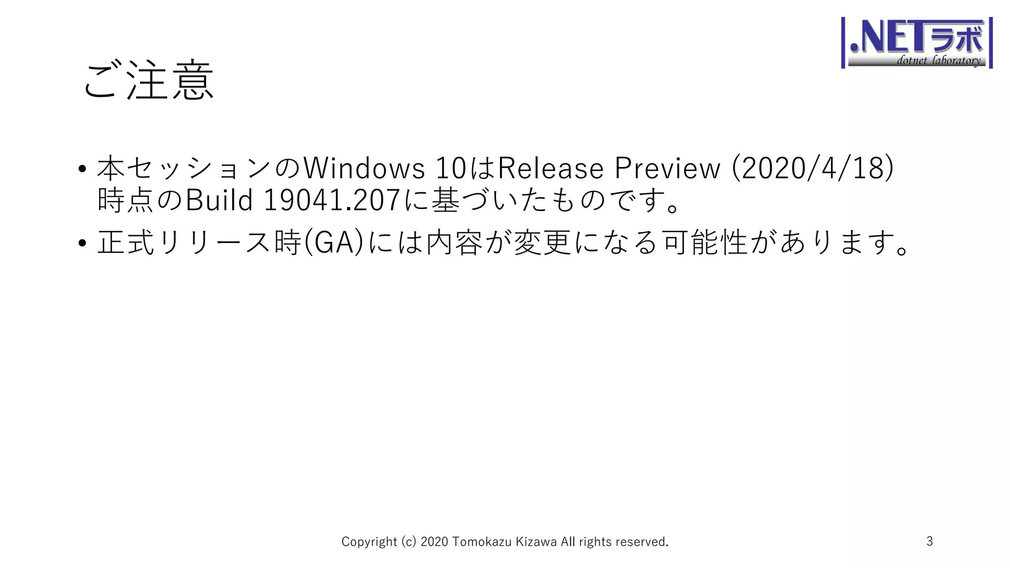 ご注意
• 本セッションのWindows 10はRelease Preview (2020/4/18)
時点のBuild 19041.207に基づいたものです。
• 正式リリース時(GA)には内容が変更になる可能性があります。
Copyright (c) 2020 Tomokazu Kizawa All rights reserved. 3
 