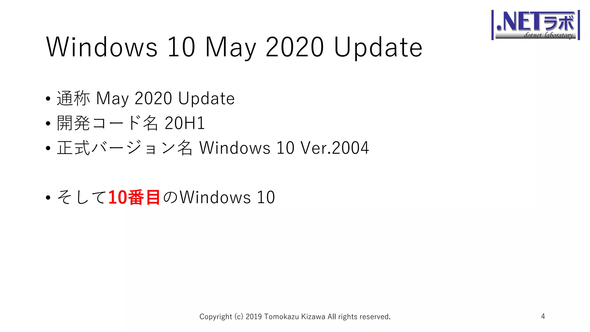 Windows 10 May 2020 Update
• 通称 May 2020 Update
• 開発コード名 20H1
• 正式バージョン名 Windows 10 Ver.2004
• そして10番目のWindows 10
Copyright (c) 2019 Tomokazu Kizawa All rights reserved. 4
 