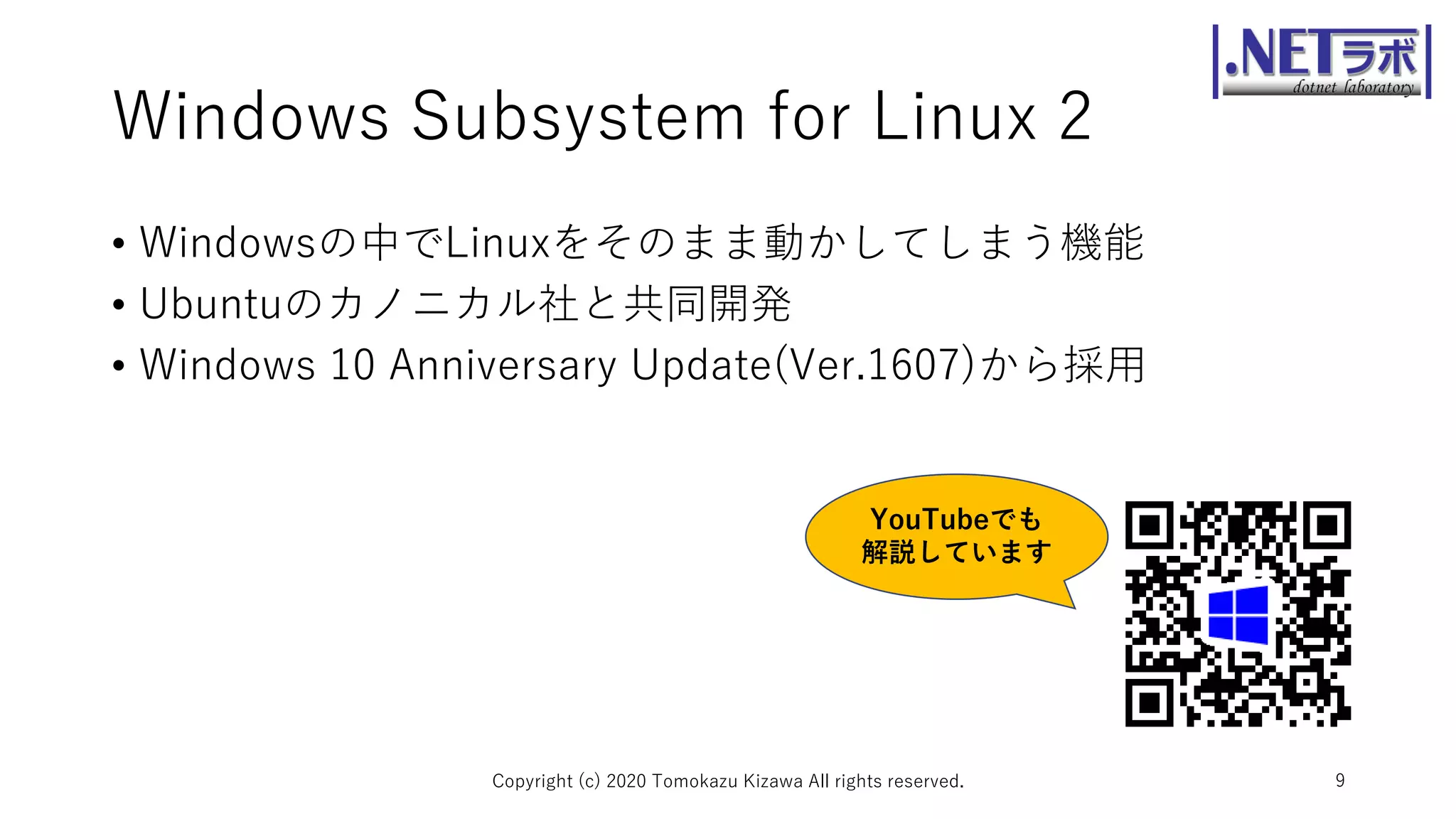 Windows Subsystem for Linux 2
• Windowsの中でLinuxをそのまま動かしてしまう機能
• Ubuntuのカノニカル社と共同開発
• Windows 10 Anniversary Update(Ver.1607)から採用
Copyright (c) 2020 Tomokazu Kizawa All rights reserved. 9
YouTubeでも
解説しています
 