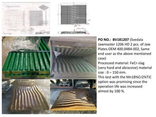PO NO.: BV181207 (Svedala
Jawmaster 1206 HD 2 pcs. of Jaw
Plates OEM 400.0484-002, Same
end user as the above mentioned
case)
Processed material: FeCr-slag
(very hard and abrassive) material
size : 0 – 150 mm.
This test with the Mn18%Cr2%TiC
option was promising since the
operation life was increased
almost by 100 %.
 