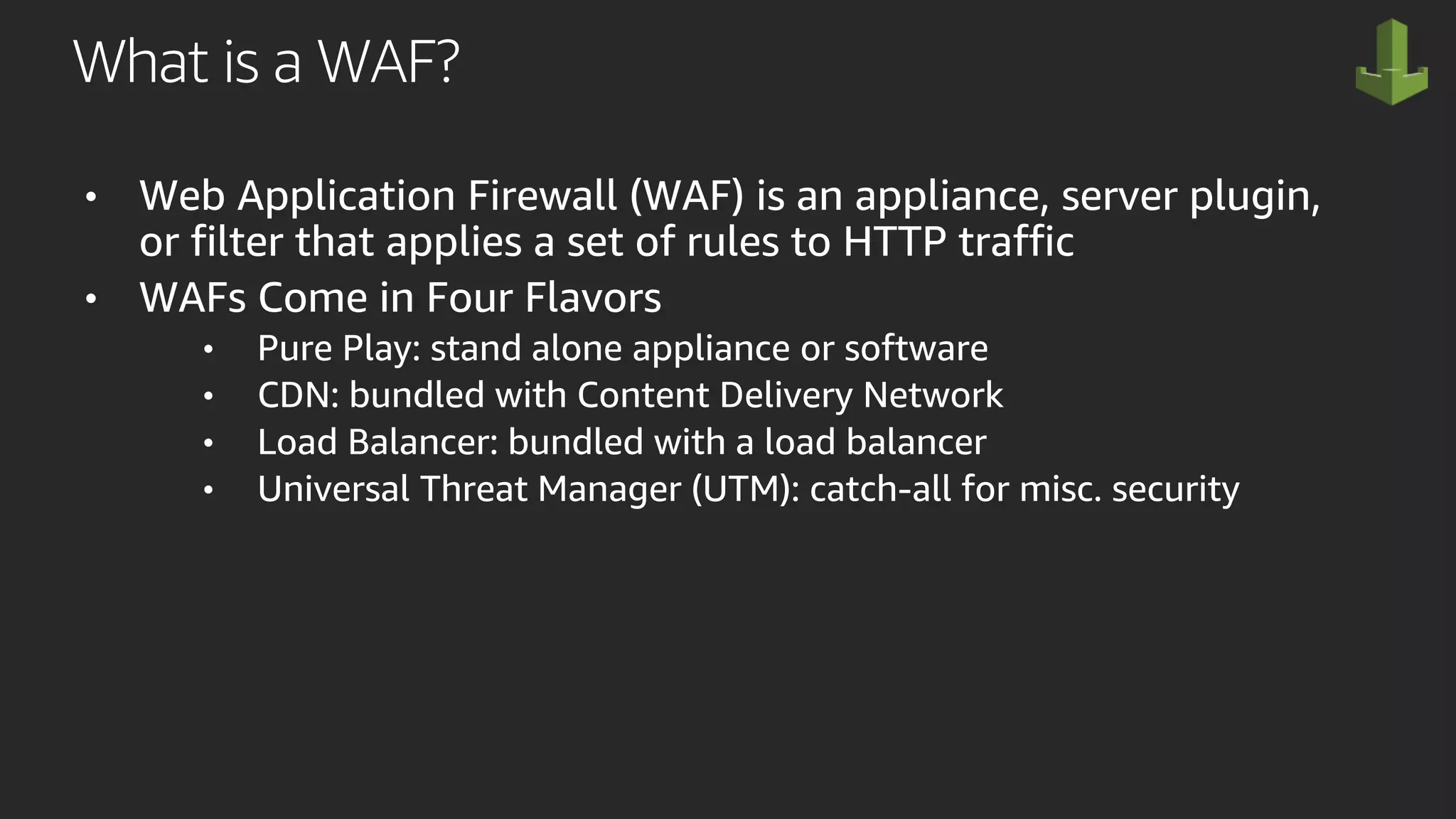 What is a WAF?
• Web Application Firewall (WAF) is an appliance, server plugin,
or filter that applies a set of rules to HTTP traffic
• WAFs Come in Four Flavors
• Pure Play: stand alone appliance or software
• CDN: bundled with Content Delivery Network
• Load Balancer: bundled with a load balancer
• Universal Threat Manager (UTM): catch-all for misc. security
 
