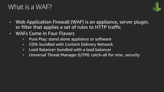 What is a WAF?
• Web Application Firewall (WAF) is an appliance, server plugin,
or filter that applies a set of rules to HTTP traffic
• WAFs Come in Four Flavors
• Pure Play: stand alone appliance or software
• CDN: bundled with Content Delivery Network
• Load Balancer: bundled with a load balancer
• Universal Threat Manager (UTM): catch-all for misc. security
 