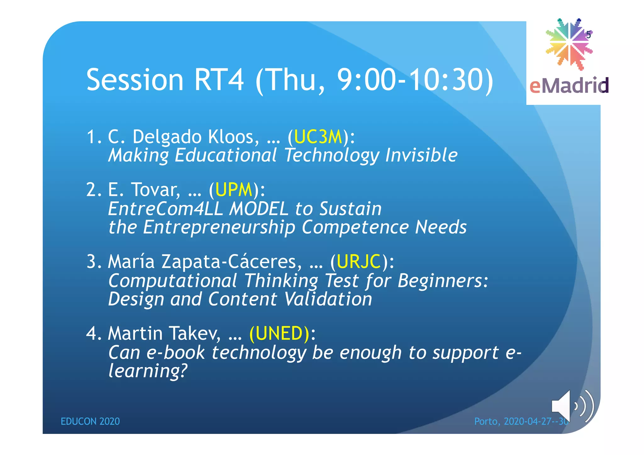 Session RT4 (Thu, 9:00-10:30)
1. C. Delgado Kloos, … (UC3M):
Making Educational Technology Invisible
2. E. Tovar, … (UPM):
EntreCom4LL MODEL to Sustain
the Entrepreneurship Competence Needs
3. María Zapata-Cáceres, … (URJC):
Computational Thinking Test for Beginners:
Design and Content Validation
4. Martin Takev, … (UNED):
Can e-book technology be enough to support e-
learning?
EDUCON 2020 Porto, 2020-04-27--30
5
 