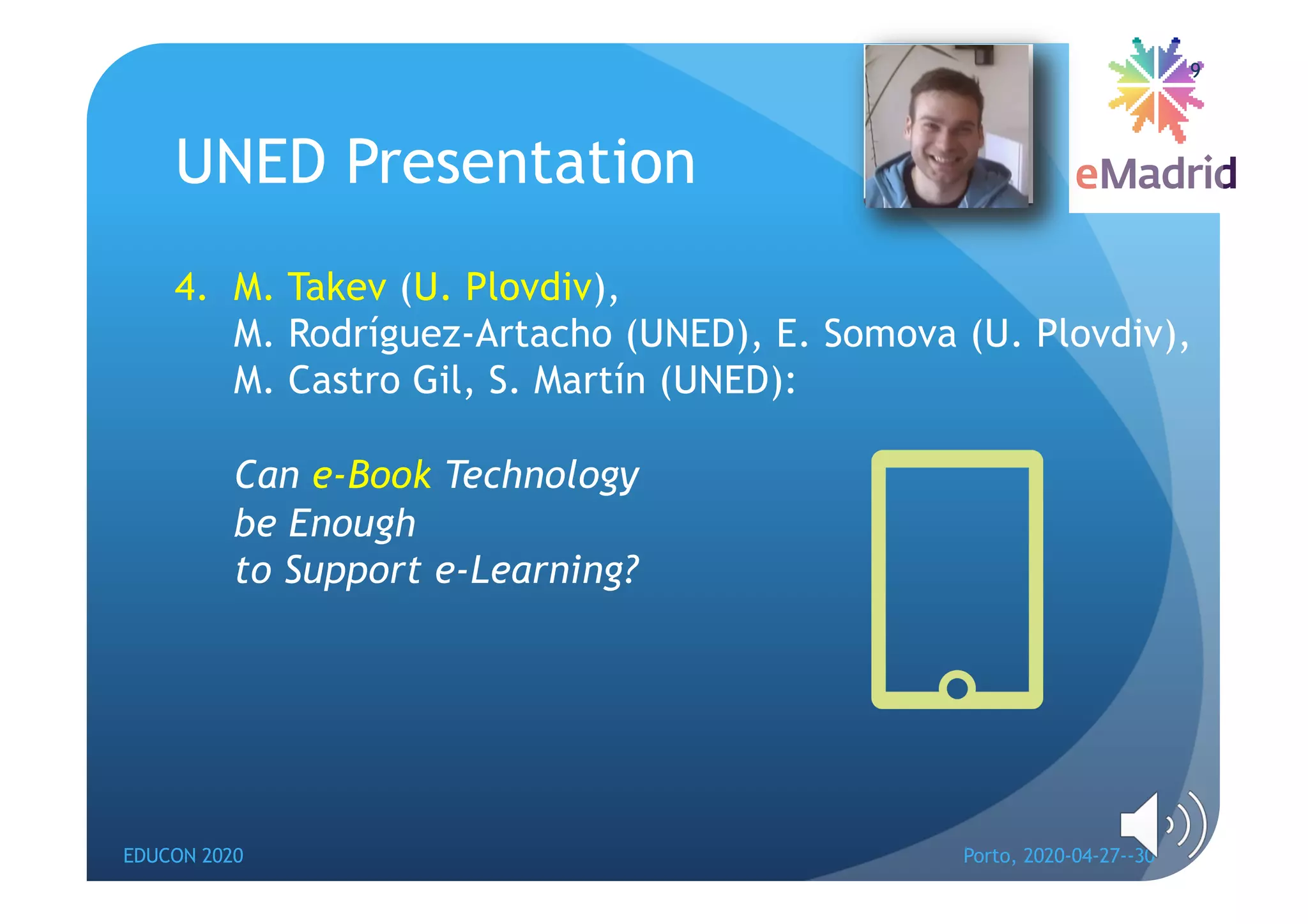 UNED Presentation
4. M. Takev (U. Plovdiv),
M. Rodríguez-Artacho (UNED), E. Somova (U. Plovdiv),
M. Castro Gil, S. Martín (UNED):
Can e-Book Technology
be Enough
to Support e-Learning?
EDUCON 2020 Porto, 2020-04-27--30
9
 