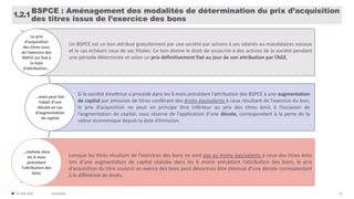 31/01/2020© FIDAL 2020 10
BSPCE : Aménagement des modalités de détermination du prix d’acquisition
des titres issus de l’exercice des bons
1.2.1
Le prix
d’acquisition
des titres issus
de l’exercice des
BSPCE est fixé à
la date
d’attribution…
Un BSPCE est un bon attribué gratuitement par une société par actions à ses salariés ou mandataires sociaux
et le cas échéant ceux de ses filiales. Ce bon donne le droit de souscrire à des actions de la société pendant
une période déterminée et selon un prix définitivement fixé au jour de son attribution par l’AGE.
…mais peut fait
l’objet d’une
décote en cas
d’augmentation
de capital
Si la société émettrice a procédé dans les 6 mois précédant l’attribution des BSPCE à une augmentation
de capital par émission de titres conférant des droits équivalents à ceux résultant de l’exercice du bon,
le prix d’acquisition ne peut en principe être inférieur au prix des titres émis à l’occasion de
l’augmentation de capital, sous réserve de l’application d’une décote, correspondant à la perte de la
valeur économique depuis la date d’émission.
…réalisée dans
les 6 mois
précédant
l’attribution des
bons
Lorsque les titres résultant de l’exercices des bons ne sont pas au moins équivalents à ceux des titres émis
lors d’une augmentation de capital réalisée dans les 6 moins précédant l’attribution des bons, le prix
d’acquisition du titre souscrit en exerce des bons peut désormais être diminué d’une décote correspondant
à la différence de droits.
 