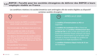 31/01/2020© FIDAL 2020 11
BSPCE : Faculté pour les sociétés étrangères de délivrer des BSPCE à leurs
employés établis en France
1.2.1
AVANT APRÈS LA LF 2020
Pour pouvoir émettre des BSPCE, la société émettrice
devait remplir les conditions suivantes :
- Être immatriculée au RCS depuis moins de 15 ans ;
- Etre une société non cotée ou de petite
capitalisation boursière (jusqu’à 150 M€) ;
- Etre détenue directement et de manière continue
pour 25 % au moins par des personnes physiques
(ou par des PM elles mêmes détenues par des PP à
au moins 75%) ;
- Être passible de l’IS en France ;
- Être une société « nouvelle ».
- La condition d’immatriculation au RCS est
supprimée.
- La condition de soumission à l’IS en France est
remplacée par une condition d’établissement dans
un Etat de l’UE ou dans un Etat ayant conclu avec la
France une convention fiscale contenant une clause
d’assistance administrative en vue de lutter contre
la fraude ou l’évasion fiscale ET une condition de
soumission à un impôt équivalent à l’IS.
- La condition d’existence depuis moins de 15 ans
est maintenue.
Les conditions relatives à la société émettrice sont aménagées afin de rendre éligibles au dispositif
certaines sociétés étrangères
 