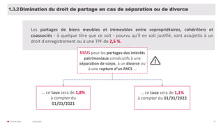 31/01/2020© FIDAL 2020 14
Diminution du droit de partage en cas de séparation ou de divorce1.3.2
Les partages de biens meubles et immeubles entre copropriétaires, cohéritiers et
coassociés - à quelque titre que ce soit - pourvu qu'il en soit justifié, sont assujettis à un
droit d'enregistrement ou à une TPF de 2,5 %.
MAIS pour les partages des intérêts
patrimoniaux consécutifs à une
séparation de corps, à un divorce ou
à une rupture d’un PACS …
… ce taux sera de 1,8%
à compter du
01/01/2021
… ce taux sera de 1,1%
à compter du 01/01/2022
 