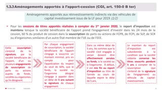 31/01/2020© FIDAL 2020 15
Aménagements apportés à l’apport-cession (CGI, art. 150-0 B ter)1.3.3
• Pour les cessions de titres apportés réalisées à compter du 1er janvier 2020, le report d’imposition est
maintenu lorsque la société bénéficiaire de l’apport prend l’engagement d’investir dans les 24 mois de la
cession, 60 % du produit de cession dans la souscription de parts ou actions de FCPR, de FCPI, de SLP, de SCR
ou d’organismes similaires d’un autre État membre de l’UE ou de l’EEE.
Aménagements apportés aux réinvestissements indirects via des véhicules de
capital investissement issus de la LF pour 2019 (1/2)
Cette souscription
s’entend de la
signature, par la
société bénéficiaire de
l’apport, d’un ou
plusieurs engagements
de souscription de
parts ou actions
auprès de fonds,
sociétés ou organismes
qu’ils désignent.
Par chaque engagement
de souscription, la société
bénéficiaire de l’apport
s’engage à souscrire un
montant minimal, pris en
compte pour
l’appréciation du respect
du seuil de 60%, que le
fonds, la société ou
l’organisme désigné
s’engage à appeler dans
un délai de 5 ans suivant
la signature de chaque
engagement.
Dans ce même délai de
5 ans, les sommes que la
société s’est engagée à
verser doivent être
effectivement versées
au fonds, à la société ou
à l’organisme. À défaut,
il est mis fin au report
d’imposition au titre de
l’année au cours de
laquelle expire le délai
de 5 ans.
Le maintien du report
d’imposition est
subordonnée à la
condition que la société
cédante conserve les
titres souscrits pendant
5 ans à compter de la
souscription (qui
s’entend de la signature
de l’engagement) au
véhicule de capital-
investissement.
 