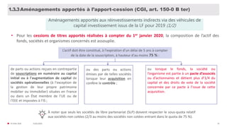 31/01/2020© FIDAL 2020 16
Aménagements apportés à l’apport-cession (CGI, art. 150-0 B ter)1.3.3
Aménagements apportés aux réinvestissements indirects via des véhicules de
capital investissement issus de la LF pour 2019 (1/2)
• Pour les cessions de titres apportés réalisées à compter du 1er janvier 2020, la composition de l’actif des
fonds, sociétés et organismes concernés est assouplie.
L’actif doit être constitué, à l'expiration d'un délai de 5 ans à compter
de la date de la souscription, à hauteur d'au moins 75 % :
de parts ou actions reçues en contrepartie
de souscriptions en numéraire au capital
initial ou à l'augmentation de capital de
sociétés opérationnelles (à l'exception de
la gestion de leur propre patrimoine
mobilier ou immobilier) situées en France
ou dans un État membre de l’UE ou de
l’EEE et imposées à l’IS ;
ou lorsque le fonds, la société ou
l’organisme est partie à un pacte d’associés
ou d’actionnaires et détient plus d’1/4 du
capital et des droits de vote de la société
concernée par ce pacte à l’issue de cette
acquisition..
À noter que seuls les sociétés de libre partenariat (SLP) doivent respecter le sous-quota relatif
aux sociétés non cotées (2/3 au moins des sociétés non cotées entrant dans le quota de 75 %).
ou des parts ou actions
émises par de telles sociétés
lorsque leur acquisition en
confère le contrôle ;
 