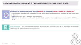 31/01/2020© FIDAL 2020 17
Aménagements apportés à l’apport-cession (CGI, art. 150-0 B ter)1.3.3
Délai minimal de conservation des titres en cas de donation (ou don manuel) réalisée à compter du 1er janvier 2020
La plus-value sera imposée au nom du donataire en cas de cession, apport, remboursement ou annulation des titres donnés, dans
un délai de :
• 5 ans (au lieu de 18 mois) à compter de leur transmission ;
• 10 ans en cas réinvestissements indirects via des véhicules de capital investissement (investissements visés à l’art. 150-0 B ter, I,
2°, d).
Décret à paraître … pour compléter les obligations déclaratives des différents acteurs de ce dispositif et les modalités
d’appréciation du respect des quotas d’investissement
 
