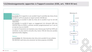 31/01/2020© FIDAL 2020 18
Aménagements apportés à l’apport-cession (CGI, art. 150-0 B ter)1.3.3
Illustration…
Le 1/1/20, M. X apporte à une société H (qu’il contrôle) des titres d’une
société A: la PV est placée en report (article 150-0B ter)
Le 1/12/22, la société H cède les titres de la société A qui lui ont été
apportées.
Le 1/11/24, la société H signe un engagement de réinvestir 60% des
sommes dans le FCPR Z, sommes versées progressivement sur 5 ans et
en dernier lieu le 1/10/29
Le report d’imposition est maintenu sous réserve que l’actif du FCPR soit
constitué, au plus tard le 1/11/29, d’au moins 75% de titres de sociétés
opérationnelles éligibles.
Option:
Le 1/1/2028, M. X fait donation des titres de la société H à ses enfants.
Ces derniers sont tenus de conserver les titres jusqu’au 1/1/2038.
Société H
Société A
Monsieur X.
contrôle
FCPR Z
 