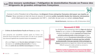 31/01/2020© FIDAL 2020 20
Une mesure symbolique : l’obligation de domiciliation fiscale en France des
dirigeants de grandes entreprises françaises
1.4.1
Comme l’a dit le Président de la République, le dirigeant d’une entreprise française doit payer ses impôts en
France. Nous sommes en train de nous en assurer et sommes prêts à prendre toutes les mesures nécessaires
si tel n’était pas le cas. La suppression de l’ISF […] doit aller de pair avec un certain civisme fiscal.
Gérald Darmanin, interview au JDD, 29 décembre 2018
Une personne est considérée comme ayant en France son
domicile fiscal lorsqu’elle se trouve dans l’un des 4 cas suivants
[sous réserve de l’application des conventions fiscales internationales] :
- elle a son foyer ou son lieu de séjour principal en France ;
- elle exerce son activité professionnelle en France ;
- elle a le centre de ses intérêts économiques en France.
Critères de domiciliation fiscale en France (art. 4 B CGI)
Nouveauté LF 2020
Les dirigeants des entreprises dont le siège est situé en
France et qui y réalise un CA annuel groupe > 250M€
seraient considérés comme exerçant en France leur
activité professionnelle à titre principal et donc
considérés comme fiscalement domiciliés en France,
à moins de rapporter la preuve que leur activité
professionnelle n’est pas exercée à titre principal en
France (notamment au regard de critères tels que le temps
effectif consacré à cette activité ou encore la
rémunération).
Application à compter de l’imposition des revenus de l’année 2019 et à
compter du 1er janvier 2020 pour les autres impositions (IFI, DMTG).
 