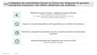31/01/2020© FIDAL 2020 22
L’obligation de domiciliation fiscale en France des dirigeants de grandes
entreprises françaises : des effets collatéraux non maîtrisés
1.4.1
Résidence fiscale en France = obligations fiscales illimitées
IR et PS : imposition sur les revenus mondiaux.
IFI : imposition sur les actifs immobiliers situés en France et hors de France.
DMTG dus en France (donation/succession).
Impacts sur tous les dispositifs du CGI applicables sous condition de résidence.
Périmètre du dispositif et articulation avec les conventions fiscales internationales
à préciser.
Dispositif applicable dès l’imposition des revenus de 2019
Aucune anticipation possible.
 