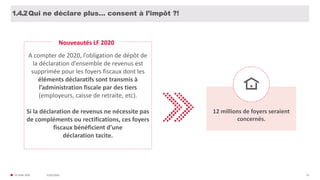 31/01/2020© FIDAL 2020 23
Qui ne déclare plus… consent à l’impôt ?!1.4.2
A compter de 2020, l’obligation de dépôt de
la déclaration d’ensemble de revenus est
supprimée pour les foyers fiscaux dont les
éléments déclaratifs sont transmis à
l’administration fiscale par des tiers
(employeurs, caisse de retraite, etc).
Si la déclaration de revenus ne nécessite pas
de compléments ou rectifications, ces foyers
fiscaux bénéficient d’une
déclaration tacite.
Nouveautés LF 2020
12 millions de foyers seraient
concernés.
 