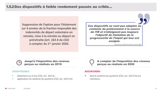 31/01/2020© FIDAL 2020 26
Des dispositifs à faible rendement passés au crible…1.5.2
Suppression de l’option pour l’étalement
sur 4 années de la fraction imposable des
indemnités de départ volontaire en
retraite, mise à la retraite ou départ en
préretraite (art. 163 A du CGI)
à compter du 1er janvier 2020.
Ces dispositifs ne sont pas adaptés au
contexte du prélèvement à la source
de l’IR et n’atteignent pas toujours
l’objectif de limitation de la
progressivité de l’impôt qui leur est
assigné.
Exposé des motifs de l’article 7 du PLF 2020
Jusqu’à l’imposition des revenus
perçus ou réalisés en 2019
CHOIX POSSIBLE :
 étalement sur 4 ans (CGI, art. 163 A) ;
 application du système du quotient (CGI, art. 163-0 A).
A compter de l’imposition des revenus
perçus ou réalisés en 2020
AUCUN CHOIX :
 Seul le système du quotient (CGI, art. 163-0 A) est
maintenu.
 