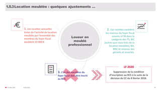 31/01/2020© FIDAL 2020 28
Location meublée : quelques ajustements …1.5.3
Loueur en
meublé
professionnel
1. Les recettes annuelles
tirées de l’activité de location
meublée par l’ensemble des
membres du foyer fiscal
excèdent 23 000 €.
2. Ces recettes excèdent
les revenus du foyer fiscal
soumis à l’IR dans la
catégorie des TS, BIC
(autres que ceux tirés de la
location meublée), BA,
BNC et revenus des
gérants et associés.
3. L’un des membres du
foyer fiscal doit être inscrit
au RCS.
Suppression de la condition
d’inscription au RCS à la suite de la
décision du CC du 8 février 2018.
LF 2020
 