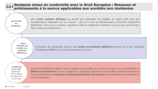 31/01/2020© FIDAL 2020 35
Quelques mises en conformité avec le Droit Européen : Retenues et
prélèvements à la source applicables aux sociétés non résidentes
2.2.1
Une fiscalité
des
dividendes…
Une société résidente déficitaire qui perçoit des dividendes non éligibles au régime M/F n’est pas
immédiatement imposable sur ces revenus : elle ne le sera qu’ultérieurement, lorsqu’elle redeviendra
bénéficiaire, voire sera en pratique exonérée si elle est indéfiniment déficitaire ou cesse son activité avant
d’être redevenue bénéficiaire…
… moins
favorable aux
sociétés non-
résidentes
déficitaires …
A l’inverse, les dividendes versés à une société non-résidente déficitaire donnent lieu à une imposition
immédiate et définitive, par voie de retenue à la source.
…condamnée
par la CJUE
(CJUE aff. C-
575/17 Sofina
SA, Rebelco SA
et Sidro SA)
La CJUE a condamné le régime français, jugeant qu’en matière de retenue à la source sur les dividendes, la
différence de traitement entre les sociétés non résidentes déficitaires et les sociétés résidentes déficitaires
était constitutive d’une restriction à la liberté de circulation des capitaux non justifiée par une différence de
situation objective.
 