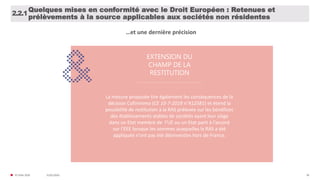 31/01/2020© FIDAL 2020 38
Quelques mises en conformité avec le Droit Européen : Retenues et
prélèvements à la source applicables aux sociétés non résidentes
2.2.1
EXTENSION DU
CHAMP DE LA
RESTITUTION
La mesure proposée tire également les conséquences de la
décision Cofinimmo (CE 10-7-2019 n°412581) et étend la
possibilité de restitution à la RAS prélevée sur les bénéfices
des établissements stables de sociétés ayant leur siège
dans un Etat membre de l’UE ou un Etat parti à l’accord
sur l’EEE lorsque les sommes auxquelles la RAS a été
appliquée n’ont pas été désinvesties hors de France.
…et une dernière précision
 