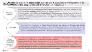 31/01/2020© FIDAL 2020 39
Quelques mises en conformité avec le Droit Européen : Transposition de
ATAD 2 sur les dispositifs anti-hybrides (en résumé…)
2.2.2
Objectif de
la mesure
Neutraliser les effets de double déduction au titre des paiements entre une entité française et une
entité étrangère « associées » dans le cadre d’un dispositif hybride.
L’exemple typique est la différence de qualification d’un instrument financier qui serait, dans un
Etat, qualifié de dette dont la rémunération, l’intérêt, serait déductible du résultat fiscal du payeur
alors que, dans un autre Etat, il serait qualifié de capital dont la rémunération, le dividende, serait
exonérée d’impôt.
En pratique
?
Dans une telle hypothèse, la charge d’intérêt ne sera pas admise en déduction du résultat
imposable de la société emprunteuse. Le dispositif proposé, d’une forte complexité, vise tous les
paiements au sens large et a vocation à s’appliquer à tout flux (intérêt, redevances, dividendes,…). En
pratique, ce sont les paiements relatifs à des instruments financiers qui sont essentiellement visés.
Mesure
«accessoire »
: suppression
du dispositif
du 212 I, b
La mesure supprime également l’article 212 I b du CGI qui conditionne la déductibilité des intérêts dus par
l’emprunteur lié à l’imposition du prêteur lié au quart de l’IS français.
On relèvera avec intérêt l’exposé des motifs qui fait état de la contrariété de ce dispositif avec la directive
ATAD 2 d’une part. D’autre part, eu égard à ses modalités d’application, l’article 212 I b du CGI serait
susceptible d’être regardé comme une restriction disproportionnée aux libertés de circulation européenne.
Voilà de quoi calmer les ardeurs de certains services vérificateurs en cas de contrôle des années 2013 à
2019, voire des opportunités de réclamations contentieuses à envisager !
 