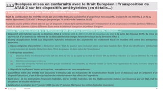 40
Quelques mises en conformité avec le Droit Européen : Transposition de
ATAD 2 sur les dispositifs anti-hybrides (en détails…)
2.2.2
Suppression du dispositif actuel limitant la déductibilité des intérêts
Rejet de la déduction des intérêts versés par une entité française au bénéfice d’un prêteur non assujetti, à raison de ces intérêts, à un IS au
moins équivalent à 25% de l’IS Français (en principe 7% au titre de l’exercice 2020).
Toutefois seul le préteur direct est visé par ce dispositif. Il était donc contournable par l’interposition d’une ou plusieurs entités (prêteur/débiteur,
« back to back scheme ») dans différents Etats entre le débiteur français et le prêteur d’origine.
Nouveau régime issu du projet de loi de finances pour 2020 visant tous les paiements (intérêts, redevances….)
Dispositif anti-hybride issu de la directive ATAD 2 (articles 205 B, 205 C et 205 D nouveaux du CGI) à la suite des travaux BEPS. Sa mise en
œuvre suit d’un exercice la réforme de la déductibilité des charges financières issue de la directive ATAD 1
Champ d’application limité aux dispositifs hybrides entrainant des asymétries de traitement fiscal en matière d’IS entre des entreprises
associées
 Deux catégories d’asymétries : déduction dans l’Etat du payeur sans inclusion dans une base taxable dans l’Etat du bénéficiaire (déduction
sans inclusion) et double déduction dans l’Etat du payeur et dans celui de l’investisseur
 Entreprises associées :
(i) détention directe et indirecte d’au moins 50% des droits de vote ou du capital ou du droit de recevoir 50% du bénéfice (réduction à un taux de détention de 25% dans
certains cas),
(ii) détention commune par un tiers, ou
(iii) encore des entreprises membres d’un même groupe consolidé au sens comptable, ou influence notable sur l’autre. Pour l’appréciation des seuils, il est tenu compte des
actions conjointes.
 Asymétrie impliquant toutes entreprises : européennes et non européennes
L’asymétrie entre des entités non associées n’entraine pas de mécanisme de neutralisation fiscale (voir ci-dessous) sauf en présence d’un
dispositif structuré, c’est-à-dire qui recherche volontairement les effets de l’asymétrie
Sont visés : (i) les instruments financiers hybrides, (ii) les entités hybrides, (iii) les établissements stables non reconnus par un Etat, (iv) les
situations de double résidence
Application à compter du 1er janvier 2020 (ou du 1er janvier 2022 pour les entités hybrides inversées)
31/01/2020© FIDAL 2020
 