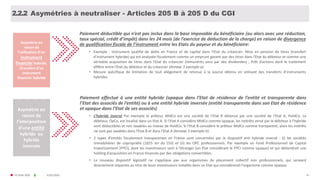 © FIDAL 2020 41
Asymétries à neutraliser - Articles 205 B à 205 D du CGI
Paiement déductible qui n’est pas inclus dans la base imposable du bénéficiaire (ou alors avec une réduction,
taux spécial, crédit d’impôt) dans les 24 mois (de l’exercice de déduction de la charge) en raison de divergence
de qualification fiscale de l’instrument entre les Etats du payeur et du bénéficiaire:
• Exemple : instrument qualifié de dette en France et de capital dans l’Etat du créancier; Mise en pension de titres (transfert
d’instrument hybride) qui est analysée fiscalement comme un emprunt garanti par des titres dans l'Etat du débiteur et comme une
véritable acquisition de titres dans l'Etat du créancier (rémunérés ainsi par des dividendes) ; Prêt d’actions dont le traitement
diffère entre l'Etat du débiteur et du créancier (Annexe 3 exemple a).
• Mesure spécifique de limitation de tout allégement de retenue à la source obtenu en utilisant des transferts d’instruments
hybrides
Paiement effectué à une entité hybride (opaque dans l’Etat de résidence de l’entité et transparente dans
l’Etat des associés de l’entité) ou à une entité hybride inversée (entité transparente dans son Etat de résidence
et opaque dans l’Etat de ses associés)
• L’hybride inversé Par exemple le prêteur, MidCo est une société de l’Etat B détenue par une société de l’Etat A, HoldCo. Le
débiteur, OpCo, est localisé dans un Etat A. Si l'Etat A considère MidCo comme opaque, les intérêts versé par le débiteur à l’hybride
sont déductibles et non taxables au niveau de HoldCo. Si l'Etat B considère le prêteur MidCo comme transparent, alors les intérêts
ne sont pas taxables dans l'Etat B et dans l'Etat A (Annexe 3 exemple b).
• 2 types d’entités fiscalement transparentes en France sont concernées par le dispositif anti hybride inversé : (i) les sociétés
immobilières de copropriété (1655 ter du CGI) et (ii) les OPC professionnels. Par exemple un Fond Professionnel de Capital
Investissement (FPCI), dont les investisseurs sont à l’étranger (un Etat considérant le FPCI comme opaque) et qui détiendrait une
holding d’acquisition en France financée par des obligations convertibles.
• Le nouveau dispositif législatif ne s’applique pas aux organismes de placement collectif non professionnels, qui seraient
directement impactés au titre de leurs investisseurs installés dans un Etat qui considèrerait l’organisme comme opaque.
Asymétrie en
raison de
l’utilisation d’un
instrument
financier hybride,
/transfert d’un
instrument
financier hybride
Asymétrie en
raison de
l’interposition
d’une entité
hybride ou
hybride
inversée
31/01/2020
2.2.2
 