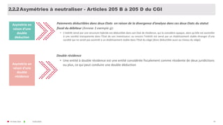 © FIDAL 2020 43
Asymétries à neutraliser - Articles 205 B à 205 D du CGI
Double résidence
• Une entité à double résidence est une entité considérée fiscalement comme résidente de deux juridictions
ou plus, ce qui peut conduire une double déductionAsymétrie en
raison d’une
double
résidence
31/01/2020
Paiements déductibles dans deux Etats en raison de la divergence d’analyse dans ces deux Etats du statut
fiscal du débiteur (Annexe 3 exemple g):
• L’intérêt versé par une structure hybride est déductible dans son Etat de résidence, qui la considère opaque, alors qu’elle est assimilée
à une société transparente dans l'Etat de son investisseur; ou encore l’intérêt est versé par un établissement stable étranger d’une
société qui ne serait pas assimilé à un établissement stable dans l'Etat du siège (donc déductible aussi au niveau du siège).
Asymétrie en
raison d’une
double
déduction
2.2.2
 