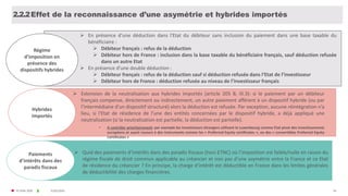 © FIDAL 2020
Effet de la reconnaissance d’une asymétrie et hybrides importés
Régime
d’imposition en
présence des
dispositifs hybrides
 En présence d’une déduction dans l'Etat du débiteur sans inclusion du paiement dans une base taxable du
bénéficiaire :
 Débiteur français : refus de la déduction
 Débiteur hors de France : inclusion dans la base taxable du bénéficiaire français, sauf déduction refusée
dans un autre Etat
 En présence d’une double déduction :
 Débiteur français : refus de la déduction sauf si déduction refusée dans l’Etat de l’investisseur
 Débiteur hors de France : déduction refusée au niveau de l’investisseur français
Hybrides
Importés
 Extension de la neutralisation aux hybrides importés (article 205 B, III.3): si le paiement par un débiteur
français compense, directement ou indirectement, un autre paiement afférent à un dispositif hybride (ou par
l’intermédiaire d’un dispositif structuré) alors la déduction est refusée. Par exception, aucune réintégration n’a
lieu, si l'Etat de résidence de l’une des entités concernées par le dispositif hybride, a déjà appliqué une
neutralisation (si la neutralisation est partielle, la déduction est partielle).
• A contrôler prioritairement: par exemple les investisseurs étrangers utilisant le Luxembourg comme Etat pivot des investissements
européens et ayant recours à des instruments comme les « Preferred Equity certificates », ou des « convertibles Preferred Equity
Certificates »
4431/01/2020
Paiements
d’intérêts dans des
paradis fiscaux
 Quid des paiements d’intérêts dans des paradis fiscaux (hors ETNC) où l’imposition est faible/nulle en raison du
régime fiscale de droit commun applicable au créancier et non pas d’une asymétrie entre la France et ce Etat
de résidence du créancier ? En principe, la charge d’intérêt est déductible en France dans les limites générales
de déductibilité des charges financières.
2.2.2
 