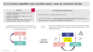 31/01/2020© FIDAL 2020 46
La fusion simplifiée entre sociétés sœurs : mise en cohérence fiscale2.3.1
Textes :
• Article L. 236-11 du C. com (fusion entre
sociétés par actions)
• Article L. 236-23 du C. com. (pour une
fusion entre SARL)
• Article L. 236-2 du C. com. (fusion entre
une société par actions et une SARL)
La société absorbante détient en permanence la
totalité des actions représentant la totalité du capital
des sociétés absorbées :
Une même société détient en permanence la totalité des actions
représentant la totalité du capital de la société absorbante et des
sociétés absorbées :
OU
Société
absorbante
Société
Absorbée
= 100 %
capital
Société
mère
Société
Absorbante
Société
Absorbée
= 100 %
actions
= 100 %
actions
Nouveau
Loi Soihili
• Formes sociales : sociétés par actions, SARL.
• Liens de participation : depuis le dépôt au greffe du tribunal de commerce du
projet de fusion et jusqu'à la réalisation de l'opération :
Conditions d’application :
FUSION
SIMPLIFIEE
 