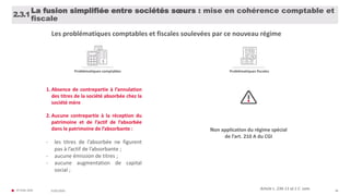 © FIDAL 2020 48
Article L. 236-11 al.1 C. com.
2.3.1
La fusion simplifiée entre sociétés sœurs : mise en cohérence comptable et
fiscale
Les problématiques comptables et fiscales soulevées par ce nouveau régime
Problématiques comptables Problématiques fiscales
Non application du régime spécial
de l’art. 210 A du CGI
1. Absence de contrepartie à l’annulation
des titres de la société absorbée chez la
société mère
2. Aucune contrepartie à la réception du
patrimoine et de l’actif de l’absorbée
dans le patrimoine de l’absorbante :
- les titres de l’absorbée ne figurent
pas à l’actif de l’absorbante ;
- aucune émission de titres ;
- aucune augmentation de capital
social ;
31/01/2020
 