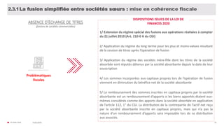 © FIDAL 2020 50
ABSENCE D’ÉCHANGE DE TITRES
(fusions de sociétés commerciales)
Problématiques
fiscales
La fusion simplifiée entre sociétés sœurs : mise en cohérence fiscale2.3.1
1/ Extension du régime spécial des fusions aux opérations réalisées à compter
du 21 juillet 2019 (Art. 210-0 A du CGI)
2/ Application du régime du long terme pour les plus et moins-values résultant
de la cession de titres après l’opération de fusion
3/ Application du régime des sociétés mère-fille dont les titres de la société
absorbée sont réputés détenus par la société absorbante depuis la date de leur
souscription
4/ Les sommes incorporées aux capitaux propres lors de l’opération de fusion
viennent en diminution du bénéfice net de la société absorbante
5/ Le remboursement des sommes inscrites en capitaux propres par la société
absorbante est un remboursement d'apports si les biens apportés étaient eux-
mêmes considérés comme des apports dans la société absorbée en application
de l’article 112, 1° du CGI. La distribution de la contrepartie de l’actif net reçu
par la société absorbante inscrite en capitaux propres, mais qui n’a pas la
nature d’un remboursement d’apports sera imposable lors de sa distribution
aux associés.
DISPOSITIONS ISSUES DE LA LOI DE
FINANCES 2020
31/01/2020
 