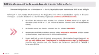 31/01/2020© FIDAL 2020 52
Un allègement de la procédure de transfert des déficits2.3.2
Le transfert de plein droit des déficits antérieurs, des charges financières nettes en report et de la capacité de déduction
inemployée à la société absorbante est subordonnée au respects des conditions cumulatives suivantes:
i) Le transfert doit intervenir dans le cadre d’une opération de fusion placée sous le régime de
faveur de l’article 210 A du CGI (les scissions et apports partiels d’actifs sont expressément
écartés)
i) Le montant cumulé des sommes transférés doit être inférieur à 200.000 €,
i) Les sommes transférées ne doivent provenir ni de la gestion d’un patrimoine mobilier par des
sociétés holdings, ni de la gestion d’un patrimoine immobilier,
i) Durant la période au cours de laquelle les sommes ont été constatées, la société absorbée ne
doit pas avoir cédé ou cessé l’exploitation d’un fonds de commerce ou d’un établissement
(condition plus restrictive que celle d’absence de changement significatif de l’activité à
l’origine des déficits)
Souvent critiquée de par sa lourdeur et sa durée, la procédure de transfert de déficits est allégée.
 