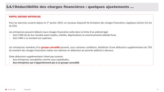 31/01/2020© FIDAL 2020 54
Déductibilité des charges financières : quelques ajustements …2.4.1
RAPPEL (REGIME ANTERIEUR)
Pour les exercices ouverts depuis le 1er janvier 2019, un nouveau dispositif de limitation des charges financières s’applique (article 212 bis
du CGI).
Les entreprises peuvent déduire leurs charges financières nette dans la limite d’un plafond égal:
- Soit à 30% de de leur résultat avant impôts, intérêts, dépréciations et amortissements (ebitda fiscal,
- Soit 3 M€ si ce montant est supérieur.
Les entreprises membres d’un groupe consolidé peuvent, sous certaines conditions, bénéficier d’une déduction supplémentaire de 75%
du montant des charges financières nettes non admises en déduction du premier plafond ci-dessous.
Cette déduction supplémentaire n’était pas ouverte:
- Aux entreprises considérées comme sous-capitalisées,
- Aux entreprises qui n’appartiennent pas à un groupe consolidé
 