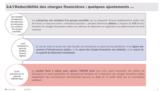 31/01/2020© FIDAL 2020 55
Déductibilité des charges financières : quelques ajustements …2.4.1
Une modalité
de déduction
favorable pour
les entreprises
non membres
d’un groupe
consolidé…
Les entreprises non membres d’un groupe consolidé, qui ne disposent d’aucun établissement stable hors
de France, ni d’aucune autre « entreprise associée », peuvent désormais déduire, à hauteur de 75% de leur
montant, les charges financières nettes non admises en déduction en application du plafonnement de droit
commun.
…mais
entraînant la
perte du
bénéfice
d’autres
régimes
En cas de mise en œuvre de cette faculté, ces entreprises ne pourront pas bénéficier ni du régime des
contrats d’infrastructures publics, ni du report des charges financières non déduites, ni du report de
la capacité de déduction inemployée.
Et des
précisions sur le
calcul de
l’EBITDA fiscal
Le résultat fiscal à retenir pour calculer l’EBITDA fiscal sera celui avant imputation des déficits de
l’entreprise et avant application du dispositif de limitation de la déduction des charges financières nettes
(légalisation des commentaires administratifs figurant au Bofip du 31 juillet 2019 mis en consultation
publique).
 