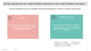 31/01/2020© FIDAL 2020 56
Un ajustement du crédit d’impôt recherche et du crédit d’impôt innovation2.4.3
AVANT APRÈS LA LF 2020
Entrée en vigueur : modifications
applicables pour les dépenses exposées à
compter du 1er janvier 2020.
Les dépenses de fonctionnement étaient
fixées forfaitairement à la somme de 50%
des dépenses de personnel.
Les dépenses de fonctionnement sont fixées
forfaitairement à la somme de 43% des
dépenses de personnel de 2020 avec effet
en 2021.
Souvent regardé comme une variable d’ajustement budgétaire, le CIR est maintenu mais ajusté,...
 