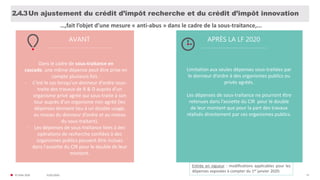 31/01/2020© FIDAL 2020 57
Un ajustement du crédit d’impôt recherche et du crédit d’impôt innovation2.4.3
AVANT APRÈS LA LF 2020
Entrée en vigueur : modifications applicables pour les
dépenses exposées à compter du 1er janvier 2020.
Dans le cadre de sous-traitance en
cascade, une même dépense peut être prise en
compte plusieurs fois :
- C’est le cas lorsqu’un donneur d’ordre sous-
traite des travaux de R & D auprès d’un
organisme privé agréé qui sous-traite à son
tour auprès d’un organisme non agréé (les
dépenses donnent lieu à un double usage,
au niveau du donneur d’ordre et au niveau
du sous-traitant).
- Les dépenses de sous-traitance liées à des
opérations de recherche confiées à des
organismes publics peuvent être inclues
dans l'assiette du CIR pour le double de leur
montant.
Limitation aux seules dépenses sous-traitées par
le donneur d’ordre à des organismes publics ou
privés agréés.
Les dépenses de sous-traitance ne pourront être
retenues dans l’assiette du CIR pour le double
de leur montant que pour la part des travaux
réalisés directement par ces organismes publics.
…,fait l’objet d’une mesure « anti-abus » dans le cadre de la sous-traitance,...
 