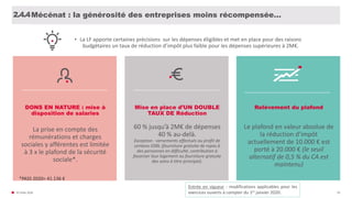 DONS EN NATURE : mise à
disposition de salaries
La prise en compte des
rémunérations et charges
sociales y afférentes est limitée
à 3 x le plafond de la sécurité
sociale*.
*PASS 2020= 41.136 €
• La LF apporte certaines précisions sur les dépenses éligibles et met en place pour des raisons
budgétaires un taux de réduction d’impôt plus faible pour les dépenses supérieures à 2M€.
© FIDAL 2020 59
Mise en place d’UN DOUBLE
TAUX DE Réduction
60 % jusqu’à 2M€ de dépenses
40 % au-delà.
Exception : versements effectués au profit de
certains OSBL (fourniture gratuite de repas à
des personnes en difficulté, contribution à
favoriser leur logement ou fourniture gratuite
des soins à titre principal).
Relèvement du plafond
Le plafond en valeur absolue de
la réduction d’impôt
actuellement de 10.000 € est
porté à 20.000 € (le seuil
alternatif de 0,5 % du CA est
maintenu)
1.0.2.4.4Mécénat : la générosité des entreprises moins récompensée…
Entrée en vigueur : modifications applicables pour les
exercices ouverts à compter du 1er janvier 2020.
 