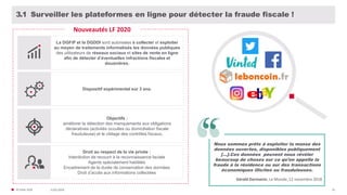 31/01/2020© FIDAL 2020 61
Surveiller les plateformes en ligne pour détecter la fraude fiscale !3.1
La DGFiP et la DGDDI sont autorisées à collecter et exploiter
au moyen de traitements informatisés les données publiques
des utilisateurs de réseaux sociaux et sites de vente en ligne
afin de détecter d’éventuelles infractions fiscales et
douanières.
Nouveautés LF 2020
Nous sommes prêts à exploiter la masse des
données ouvertes, disponibles publiquement
[…].Ces données peuvent nous révéler
beaucoup de choses sur ce qu’on appelle la
fraude à la résidence ou sur des transactions
économiques illicites ou frauduleuses.
Gérald Darmanin, Le Monde, 12 novembre 2018
Dispositif expérimental sur 3 ans.
Objectifs :
améliorer la détection des manquements aux obligations
déclaratives (activités occultes ou domiciliation fiscale
frauduleuse) et le ciblage des contrôles fiscaux.
Droit au respect de la vie privée :
Interdiction de recourir à la reconnaissance faciale
Agents spécialement habilités
Encadrement de la durée de conservation des données
Droit d’accès aux informations collectées
 