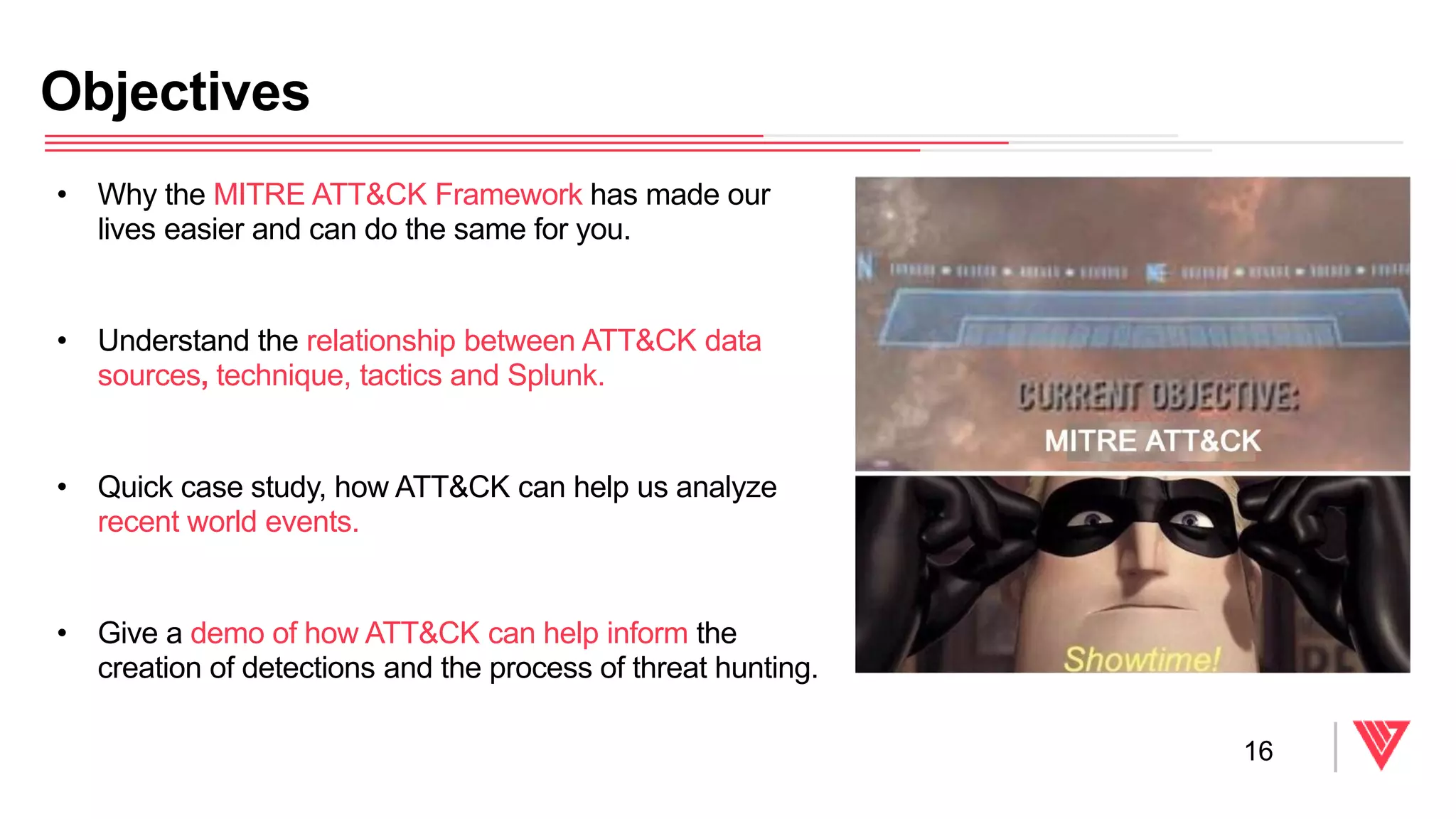 • Why the MITRE ATT&CK Framework has made our
lives easier and can do the same for you.
• Understand the relationship between ATT&CK data
sources, technique, tactics and Splunk.
• Quick case study, how ATT&CK can help us analyze
recent world events.
• Give a demo of how ATT&CK can help inform the
creation of detections and the process of threat hunting.
Objectives
16
 