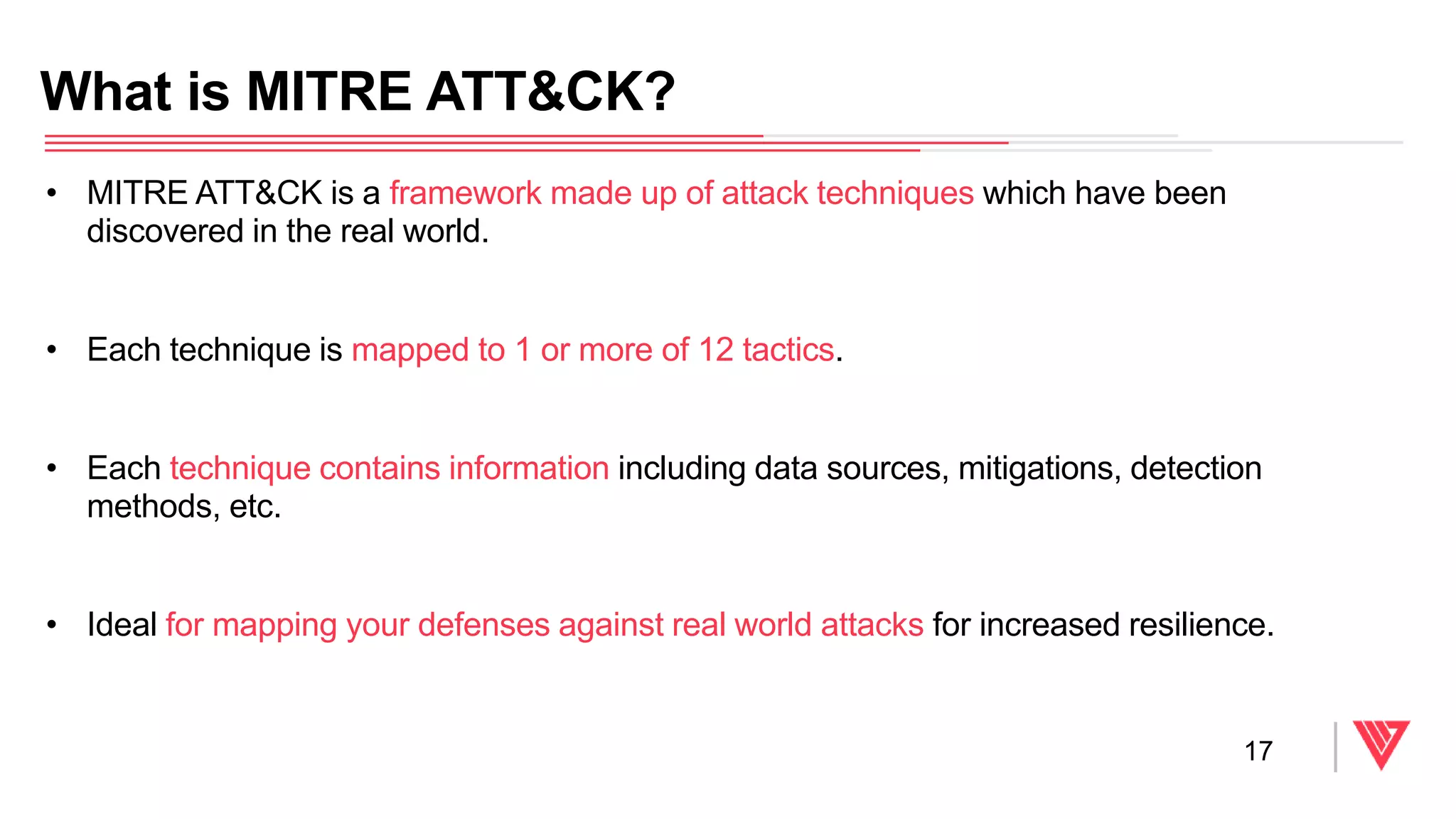 • MITRE ATT&CK is a framework made up of attack techniques which have been
discovered in the real world.
• Each technique is mapped to 1 or more of 12 tactics.
• Each technique contains information including data sources, mitigations, detection
methods, etc.
• Ideal for mapping your defenses against real world attacks for increased resilience.
What is MITRE ATT&CK?
17
 