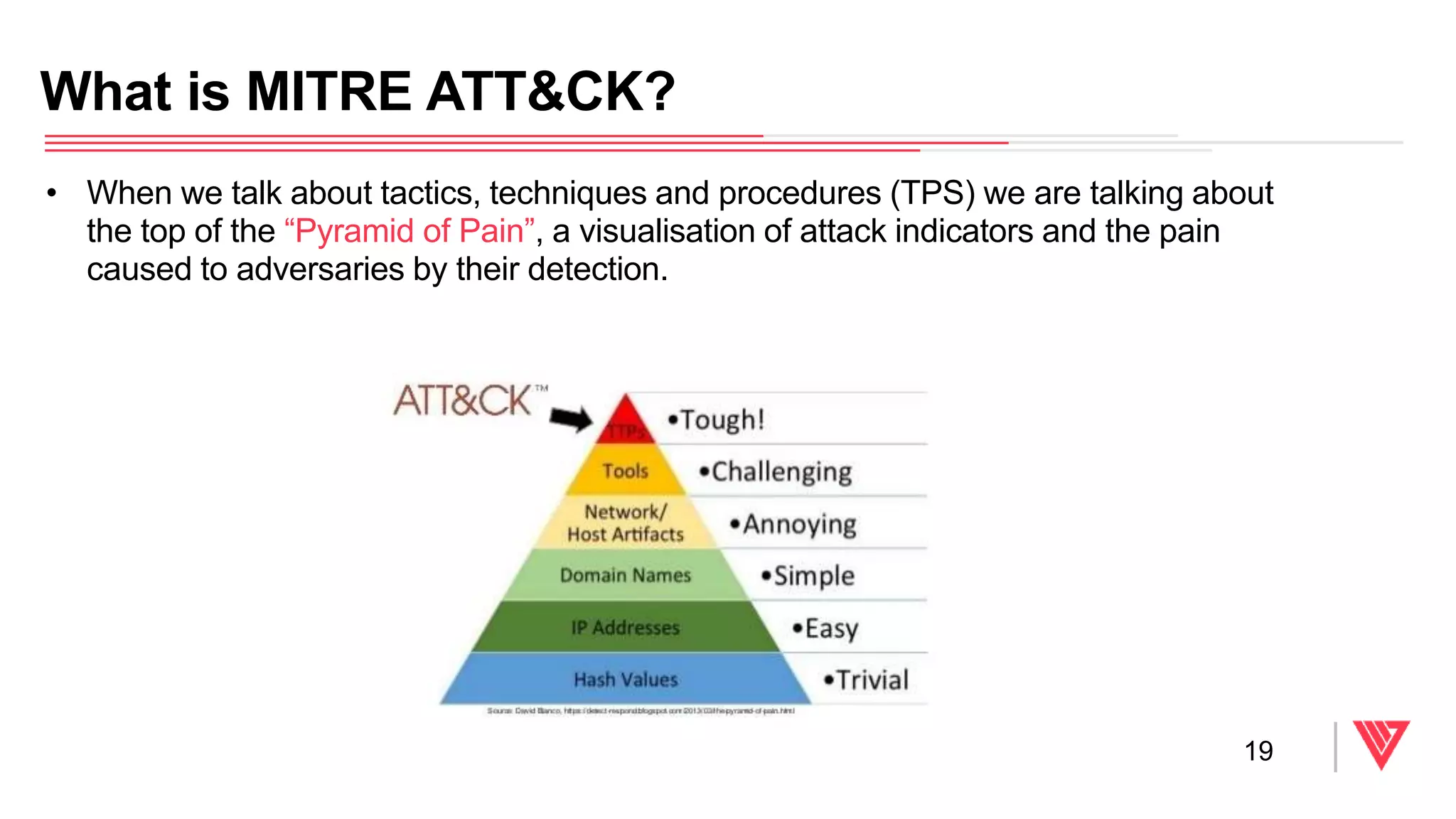 • When we talk about tactics, techniques and procedures (TPS) we are talking about
the top of the “Pyramid of Pain”, a visualisation of attack indicators and the pain
caused to adversaries by their detection.
What is MITRE ATT&CK?
19
 