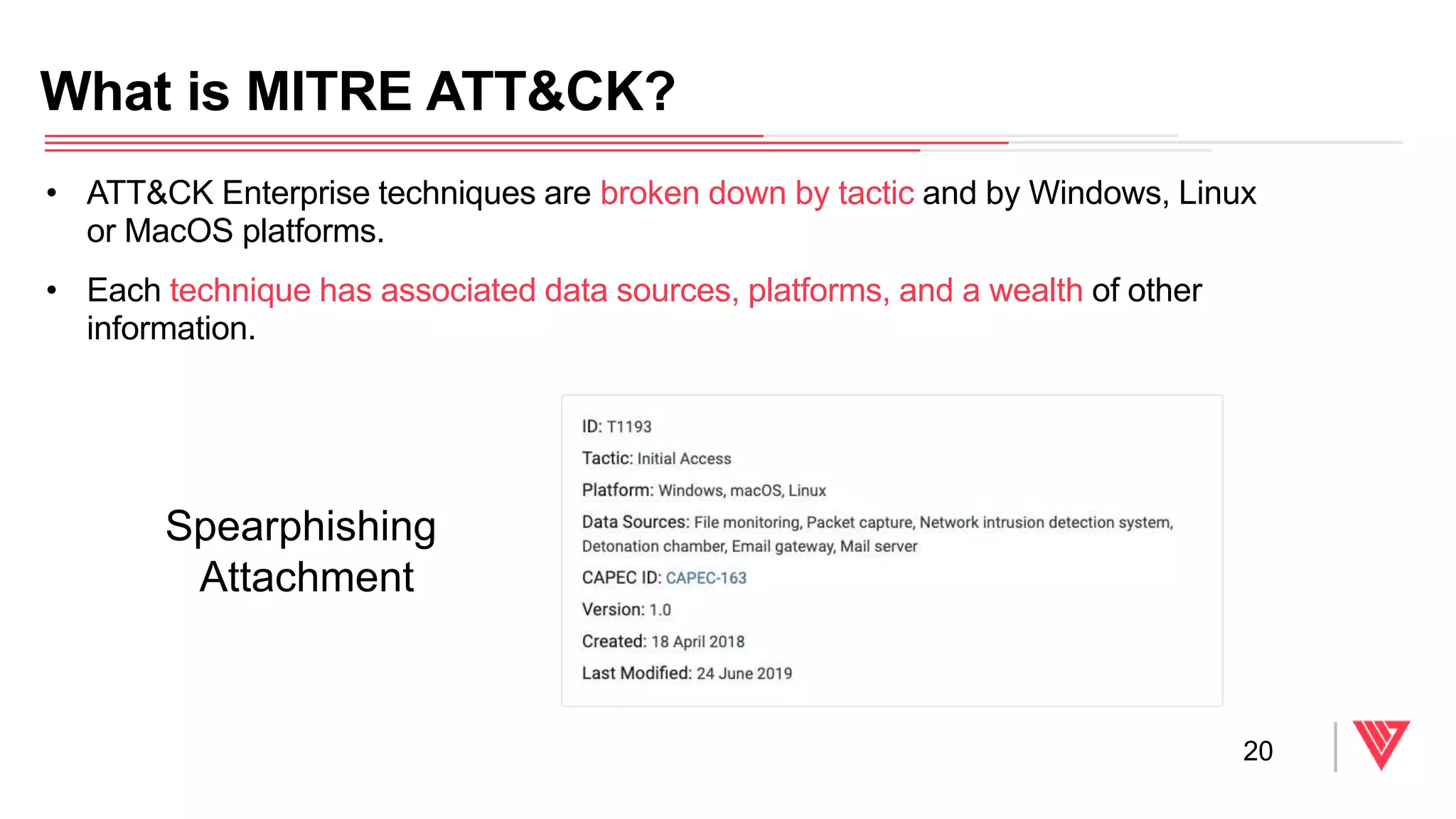 • ATT&CK Enterprise techniques are broken down by tactic and by Windows, Linux
or MacOS platforms.
• Each technique has associated data sources, platforms, and a wealth of other
information.
What is MITRE ATT&CK?
20
Spearphishing
Attachment
 
