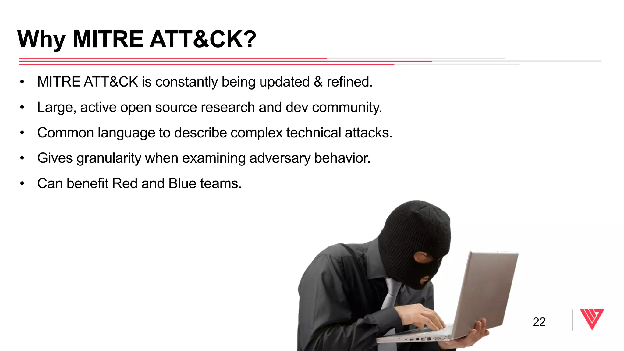 • MITRE ATT&CK is constantly being updated & refined.
• Large, active open source research and dev community.
• Common language to describe complex technical attacks.
• Gives granularity when examining adversary behavior.
• Can benefit Red and Blue teams.
Why MITRE ATT&CK?
22
 
