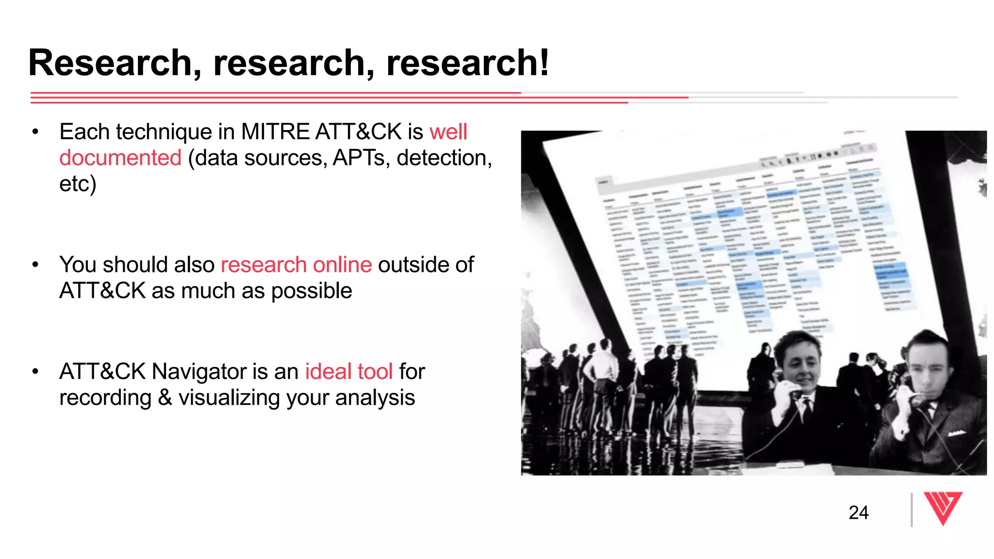 • Each technique in MITRE ATT&CK is well
documented (data sources, APTs, detection,
etc)
• You should also research online outside of
ATT&CK as much as possible
• ATT&CK Navigator is an ideal tool for
recording & visualizing your analysis
Research, research, research!
24
 