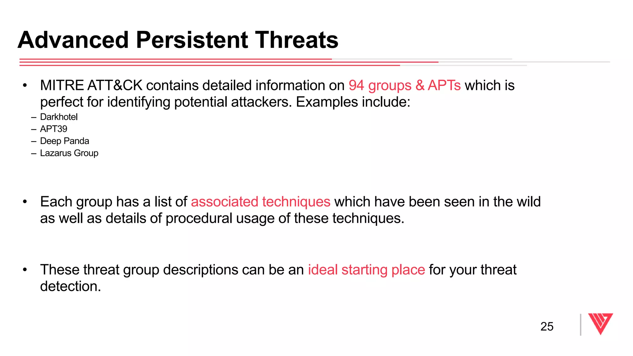 • MITRE ATT&CK contains detailed information on 94 groups & APTs which is
perfect for identifying potential attackers. Examples include:
– Darkhotel
– APT39
– Deep Panda
– Lazarus Group
• Each group has a list of associated techniques which have been seen in the wild
as well as details of procedural usage of these techniques.
• These threat group descriptions can be an ideal starting place for your threat
detection.
Advanced Persistent Threats
25
 