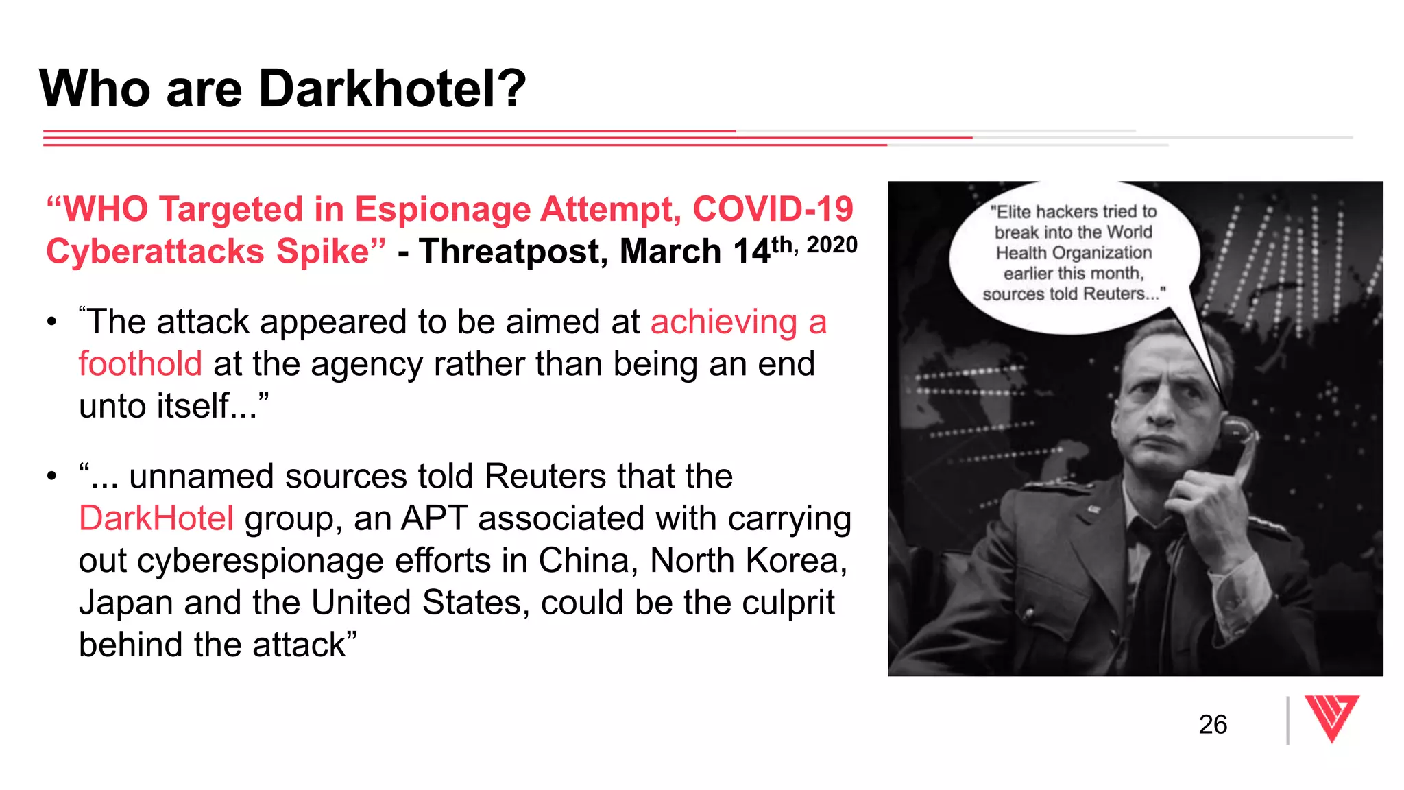 Who are Darkhotel?
26
“WHO Targeted in Espionage Attempt, COVID-19
Cyberattacks Spike” - Threatpost, March 14th, 2020
• “The attack appeared to be aimed at achieving a
foothold at the agency rather than being an end
unto itself...”
• “... unnamed sources told Reuters that the
DarkHotel group, an APT associated with carrying
out cyberespionage efforts in China, North Korea,
Japan and the United States, could be the culprit
behind the attack”
 