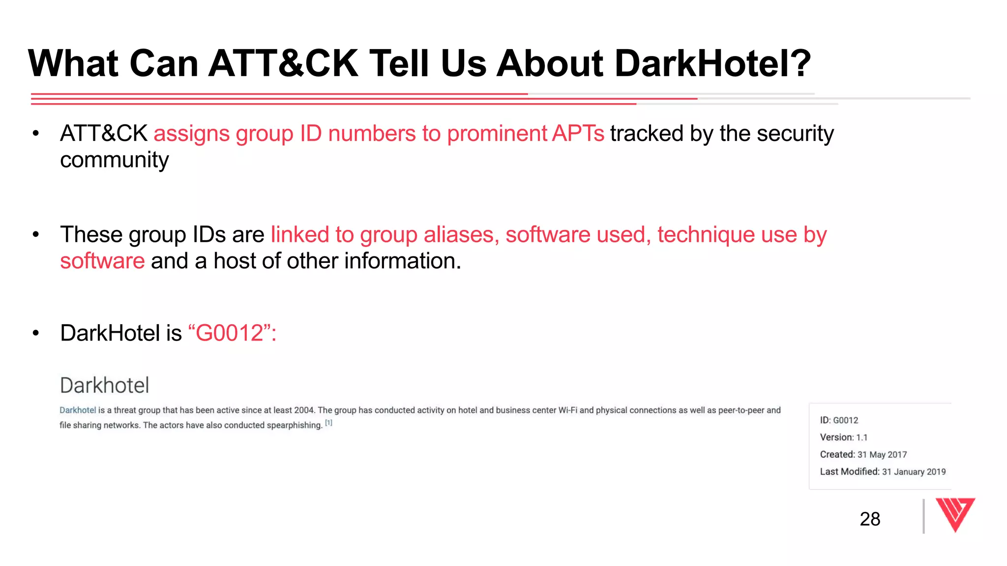 • ATT&CK assigns group ID numbers to prominent APTs tracked by the security
community
• These group IDs are linked to group aliases, software used, technique use by
software and a host of other information.
• DarkHotel is “G0012”:
What Can ATT&CK Tell Us About DarkHotel?
28
 