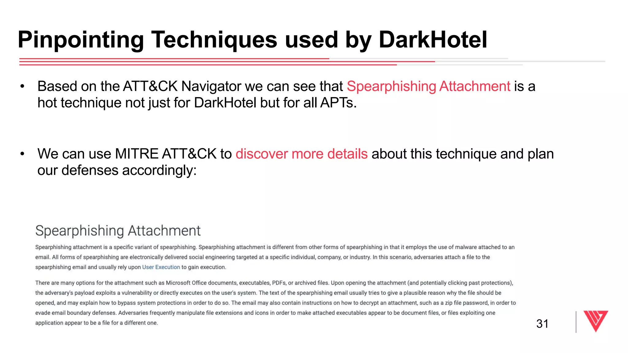 Pinpointing Techniques used by DarkHotel
31
• Based on the ATT&CK Navigator we can see that Spearphishing Attachment is a
hot technique not just for DarkHotel but for all APTs.
• We can use MITRE ATT&CK to discover more details about this technique and plan
our defenses accordingly:
 